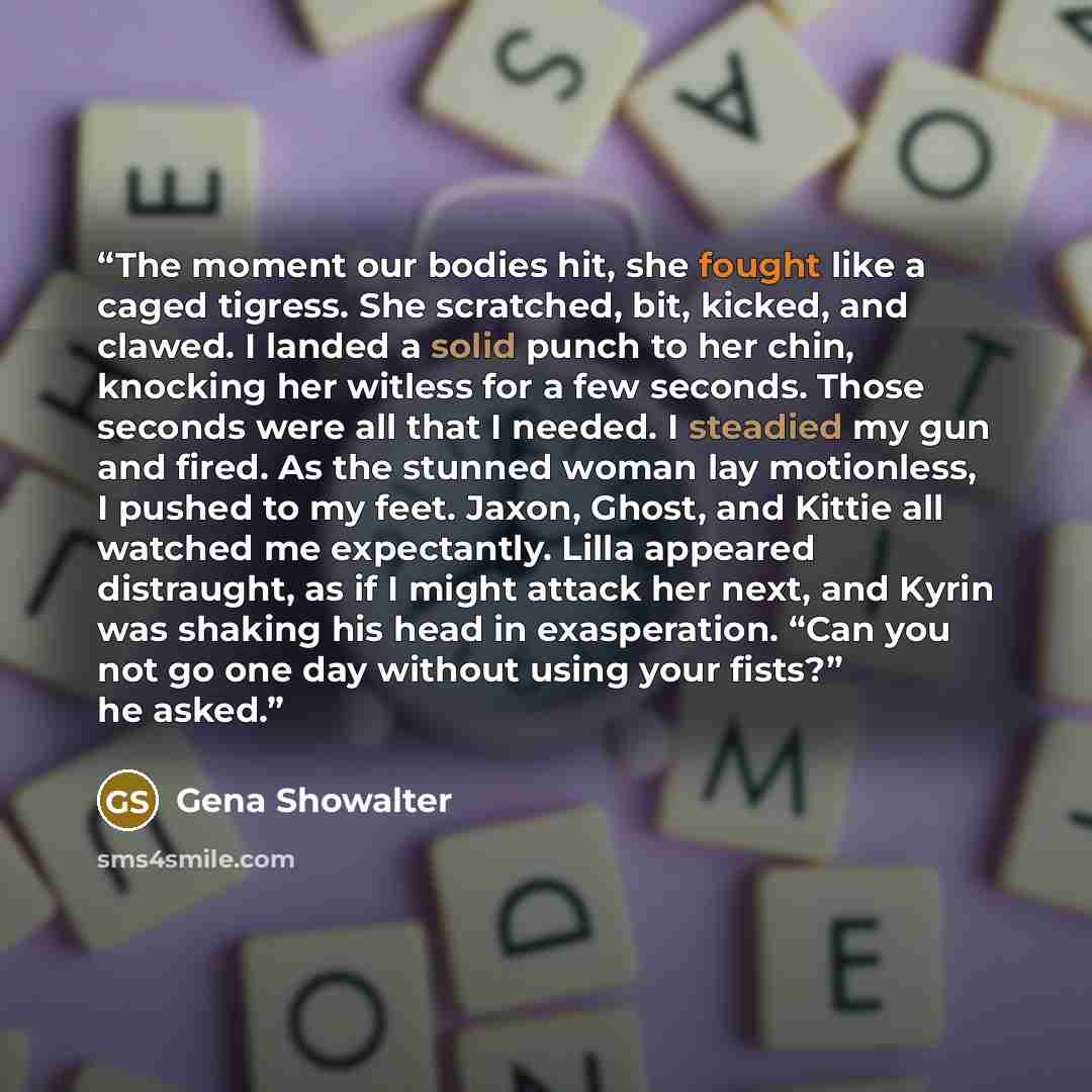 “The moment our bodies hit, she fought like a caged tigress. She scratched, bit, kicked, and clawed. I landed a solid punch to her chin, knocking her witless for a few seconds. Those seconds were all that I needed. I steadied my gun and fired. As the stunned woman lay motionless, I pushed to my…” quote by Gena Showalter