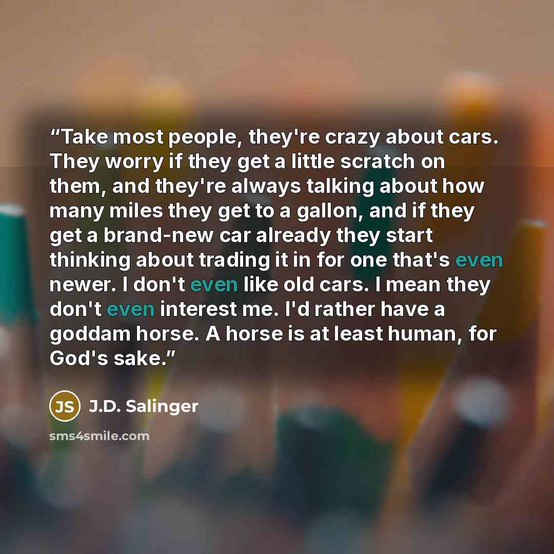 “Take most people, they're crazy about cars. They worry if they get a little scratch on them, and they're always talking about how many miles they get to a gallon, and if they get a brand-new car already they start thinking about trading it in for one that's even newer. I don't even like old cars…” quote by J.D. Salinger