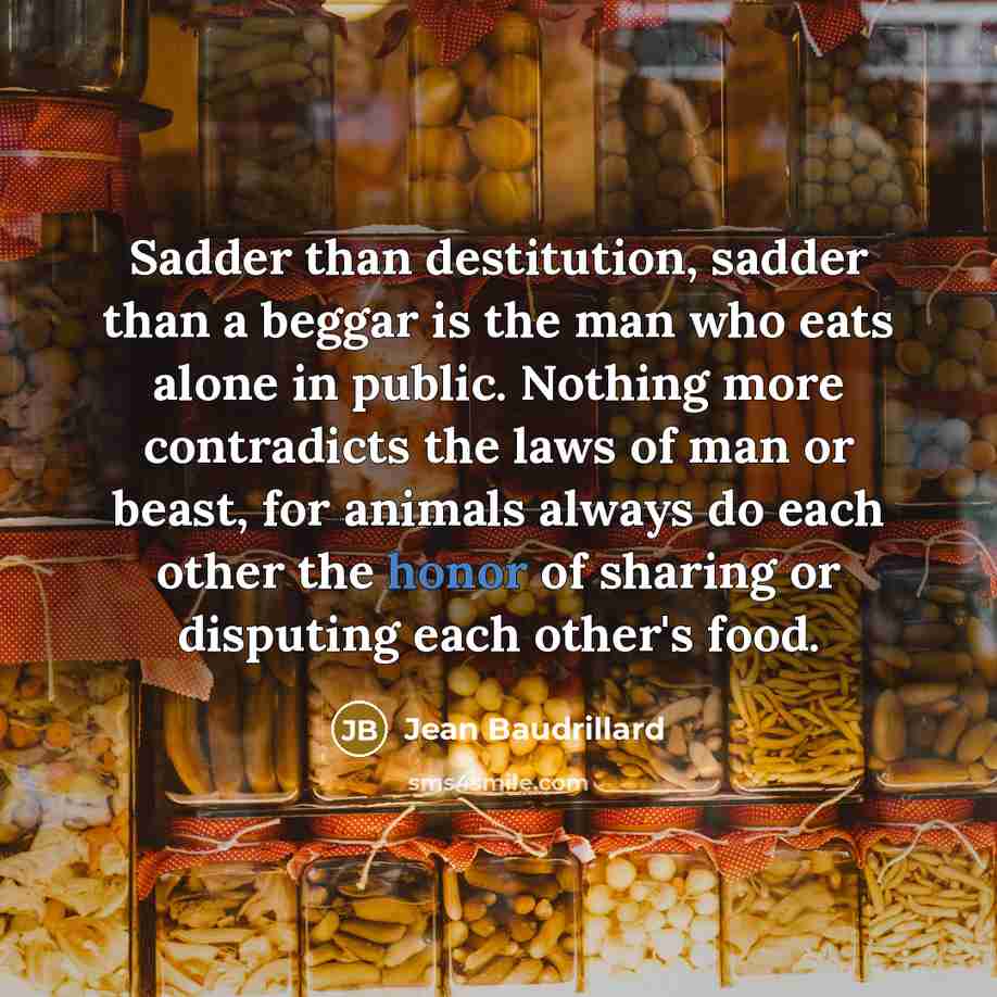 “Sadder than destitution, sadder than a beggar is the man who eats alone in public. Nothing more contradicts the laws of man or beast, for animals always do each other the honor of sharing or disputing each other's food.” quote by Jean Baudrillard