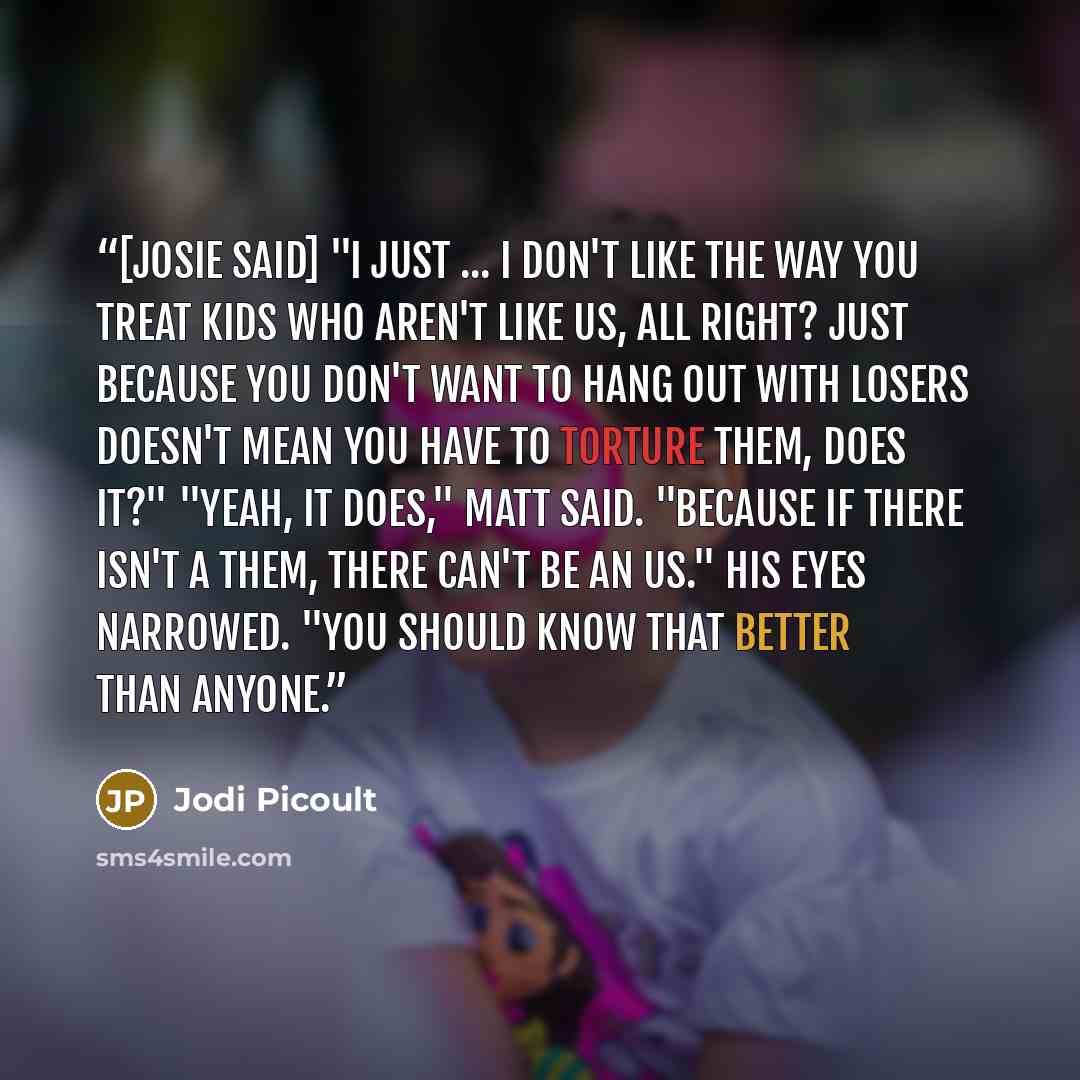 “[Josie said] "I just ... I don't like the way you treat kids who aren't like us, all right? Just because you don't want to hang out with losers doesn't mean you have to torture them, does it?" "Yeah, it does," Matt said. "Because if there isn't a them, there can't be an us." His eyes narrowed…” quote by Jodi Picoult