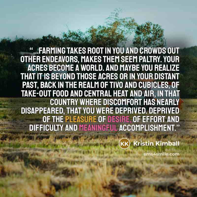 “...farming takes root in you and crowds out other endeavors, makes them seem paltry. Your acres become a world. And maybe you realize that it is beyond those acres or in your distant past, back in the realm of TiVo and cubicles, of take-out food and central heat and air, in that country where…” quote by Kristin Kimball