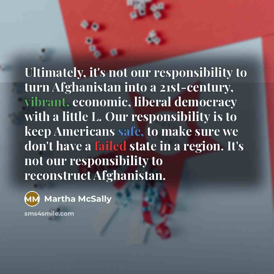 “Ultimately, it's not our responsibility to turn Afghanistan into a 21st-century, vibrant, economic, liberal democracy with a little L. Our responsibility is to keep Americans safe, to make sure we don't have a failed state in a region. It's not our responsibility to reconstruct Afghanistan.” quote by Martha McSally