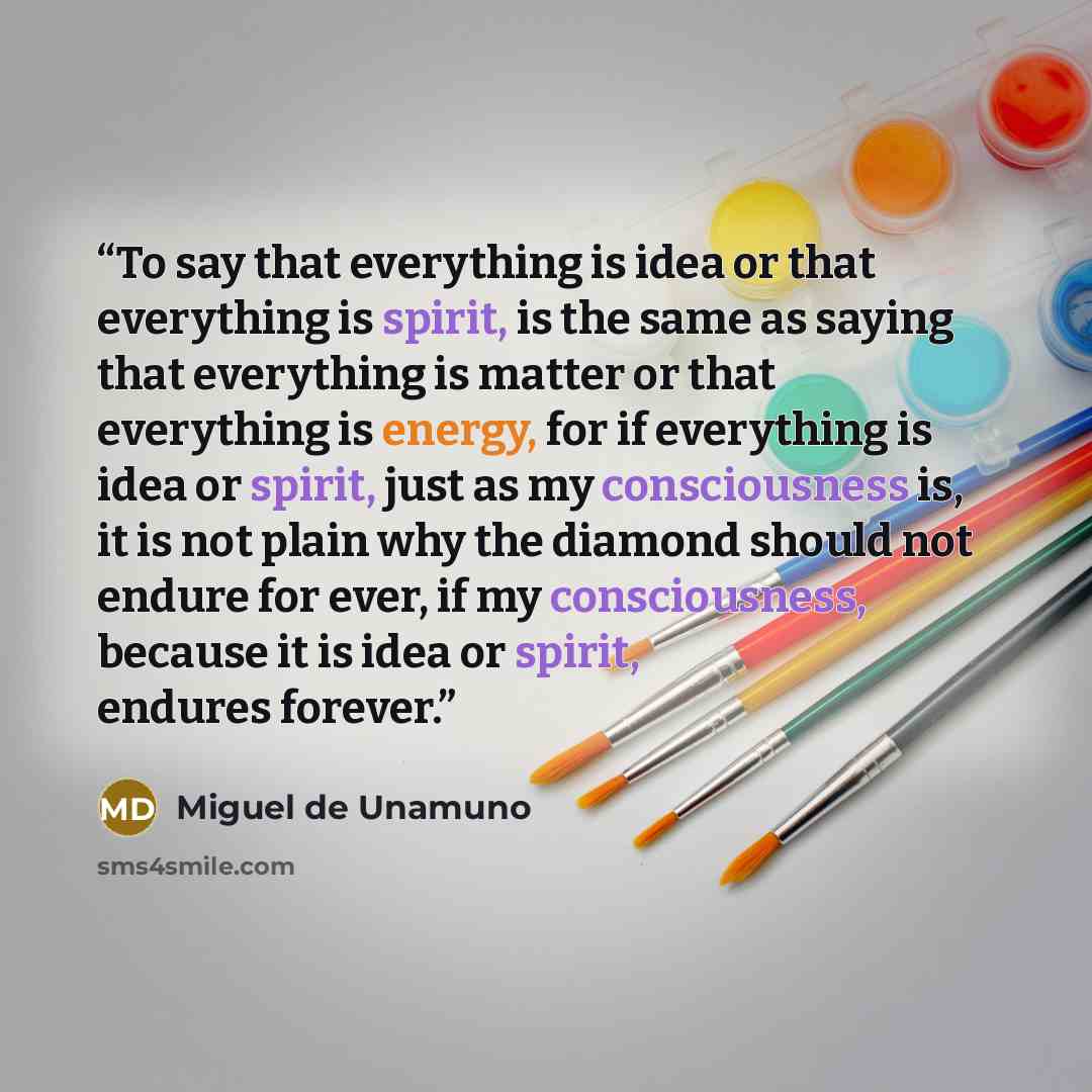 “To say that everything is idea or that everything is spirit, is the same as saying that everything is matter or that everything is energy, for if everything is idea or spirit, just as my consciousness is, it is not plain why the diamond should not endure for ever, if my consciousness, because it…” quote by Miguel de Unamuno