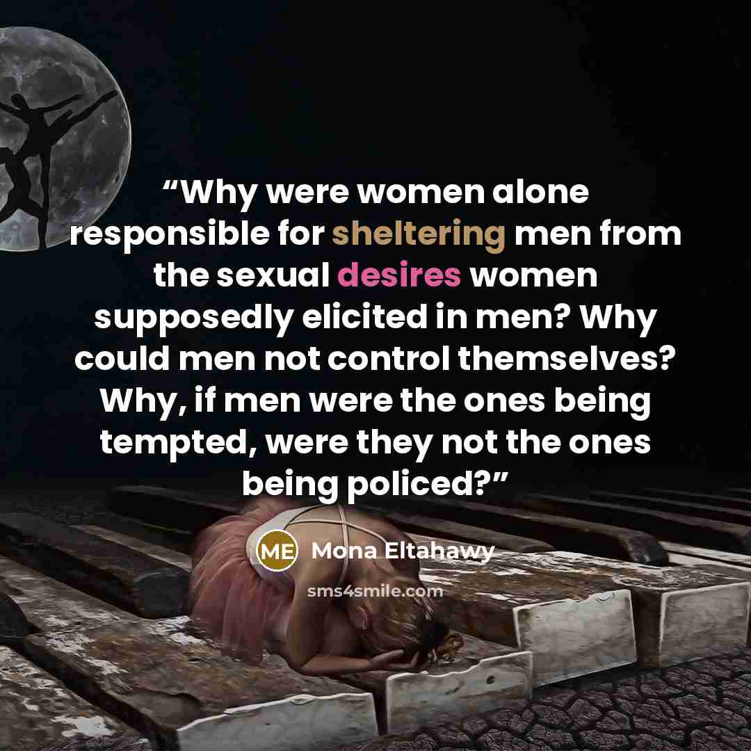 “Why were women alone responsible for sheltering men from the sexual desires women supposedly elicited in men? Why could men not control themselves? Why, if men were the ones being tempted, were they not the ones being policed?” quote by Mona Eltahawy