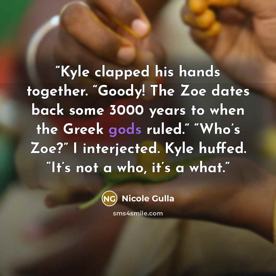 “Kyle clapped his hands together. “Goody! The Zoe dates back some 3000 years to when the Greek gods ruled.” “Who’s Zoe?” I interjected. Kyle huffed. “It’s not a who, it’s a what.” quote by Nicole Gulla