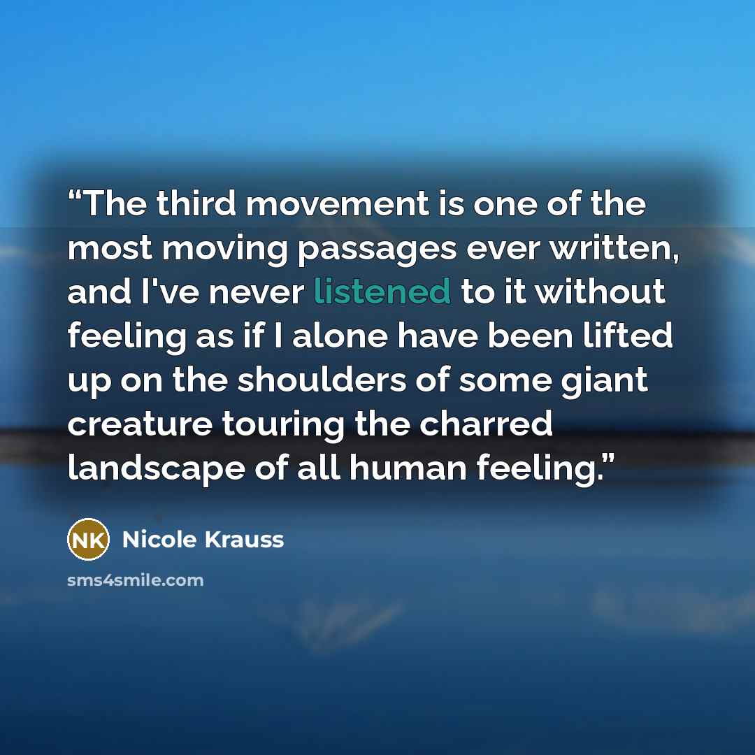 “The third movement is one of the most moving passages ever written, and I've never listened to it without feeling as if I alone have been lifted up on the shoulders of some giant creature touring the charred landscape of all human feeling.” quote by Nicole Krauss