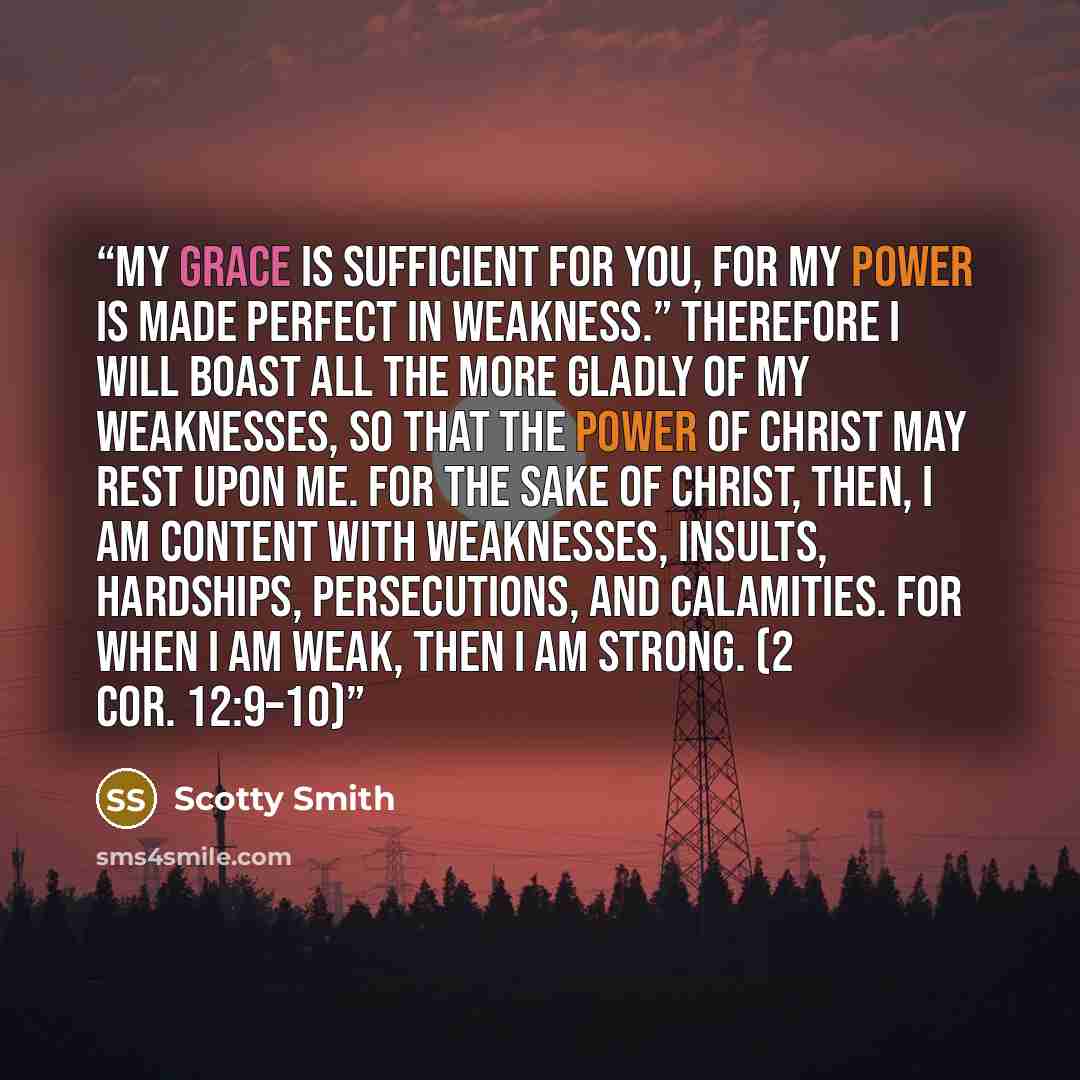 “My grace is sufficient for you, for my power is made perfect in weakness.” Therefore I will boast all the more gladly of my weaknesses, so that the power of Christ may rest upon me. For the sake of Christ, then, I am content with weaknesses, insults, hardships, persecutions, and calamities. For…” quote by Scotty Smith