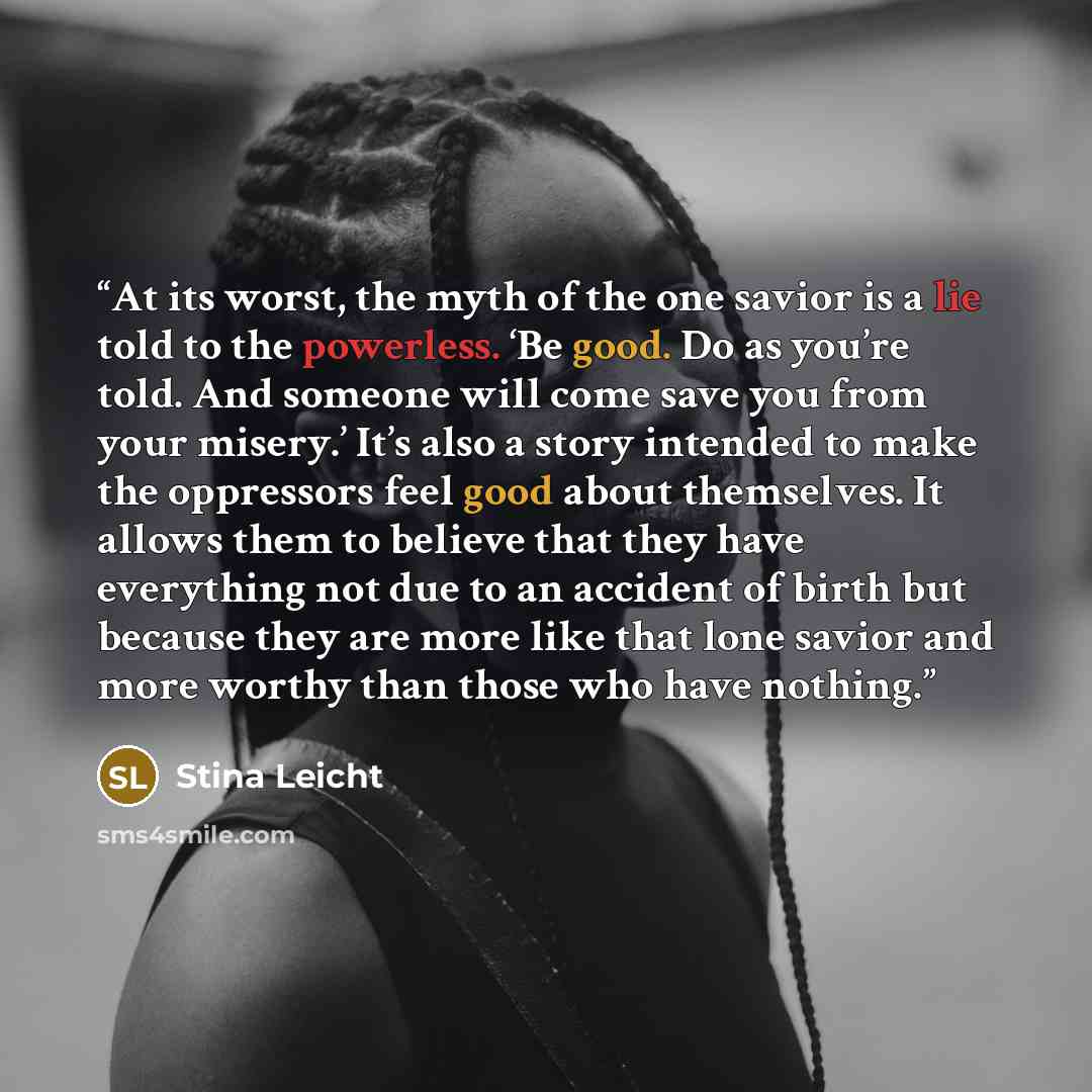 “At its worst, the myth of the one savior is a lie told to the powerless. ‘Be good. Do as you’re told. And someone will come save you from your misery.’ It’s also a story intended to make the oppressors feel good about themselves. It allows them to believe that they have everything not due to an…” quote by Stina Leicht