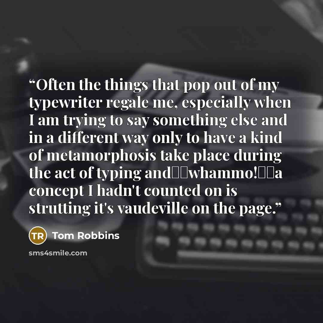 “Often the things that pop out of my typewriter regale me, especially when I am trying to say something else and in a different way only to have a kind of metamorphosis take place during the act of typing and―­―­whammo!―­―a concept I hadn't counted on is strutting it's vaudeville on the page.” quote by Tom Robbins