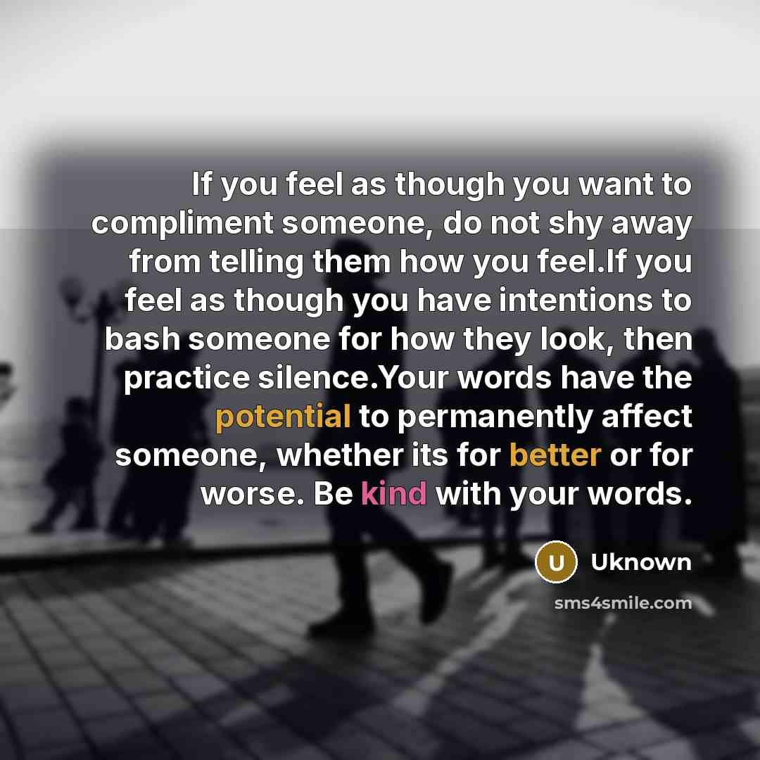 “If you feel as though you want to compliment someone, do not shy away from telling them how you feel.If you feel as though you have intentions to bash someone for how they look, then practice silence.Your words have the potential to permanently affect someone, whether its for better or for worse…” quote by Uknown