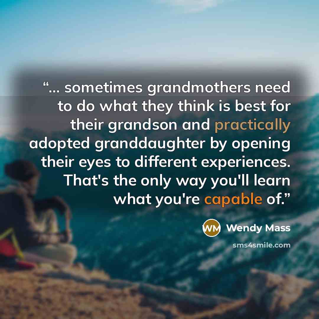 “... sometimes grandmothers need to do what they think is best for their grandson and practically adopted granddaughter by opening their eyes to different experiences. That's the only way you'll learn what you're capable of.” quote by Wendy Mass