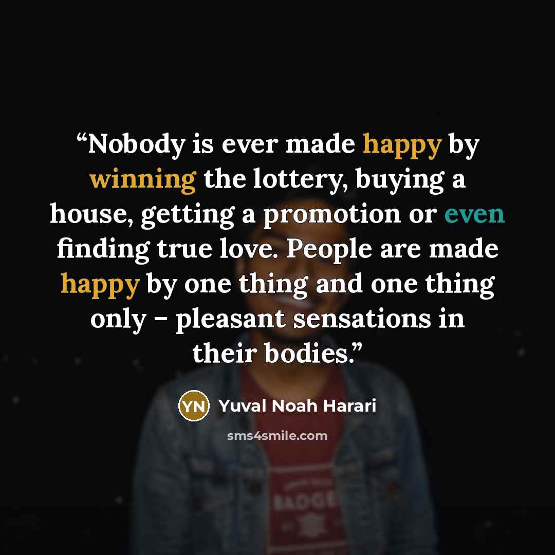 “Nobody is ever made happy by winning the lottery, buying a house, getting a promotion or even finding true love. People are made happy by one thing and one thing only – pleasant sensations in their bodies.” quote by Yuval Noah Harari