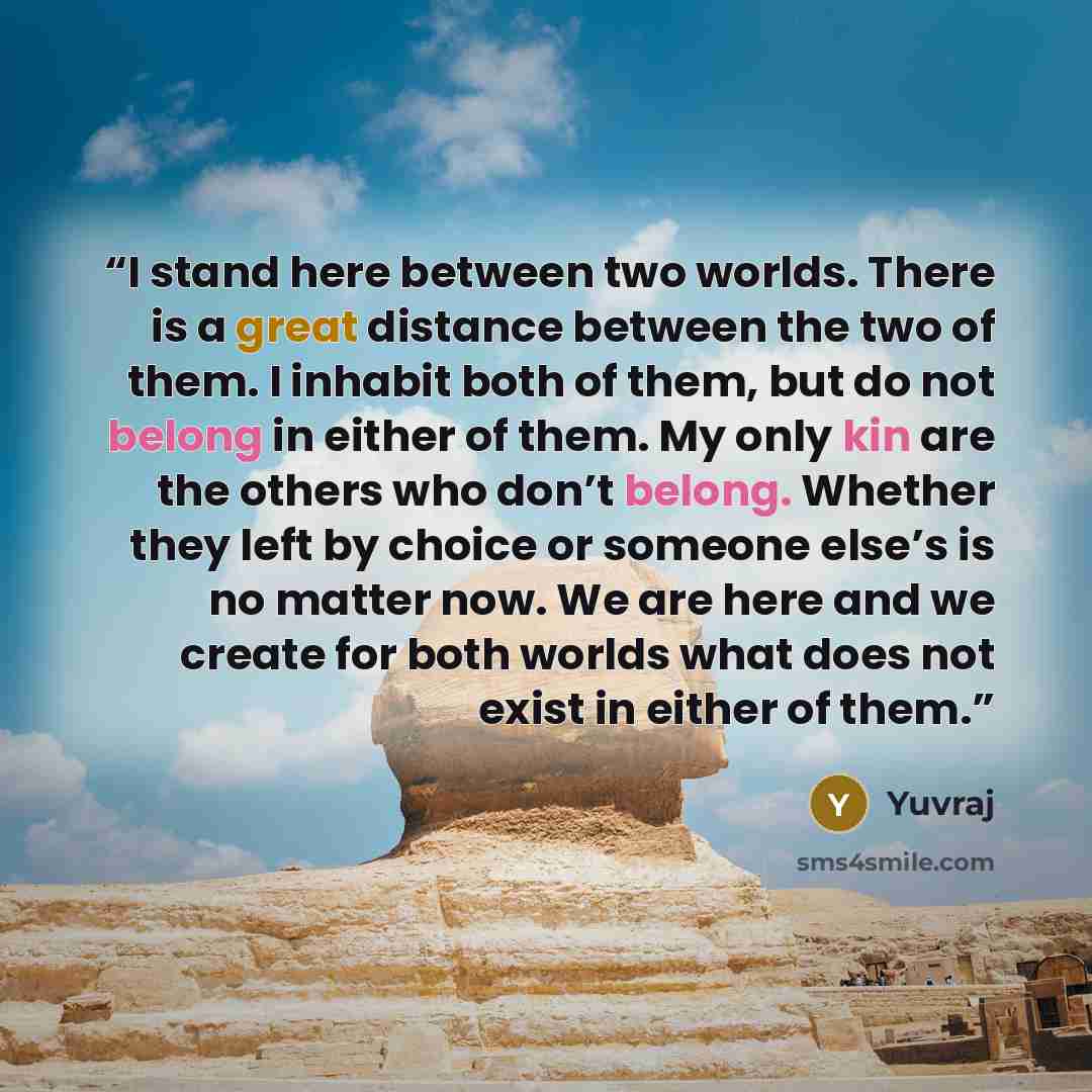 “I stand here between two worlds. There is a great distance between the two of them. I inhabit both of them, but do not belong in either of them. My only kin are the others who don’t belong. Whether they left by choice or someone else’s is no matter now. We are here and we create for both worlds…” quote by Yuvraj