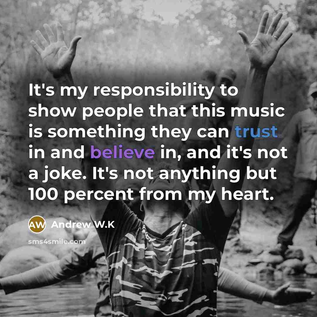 “It's my responsibility to show people that this music is something they can trust in and believe in, and it's not a joke. It's not anything but 100 percent from my heart.” quote by Andrew W.K