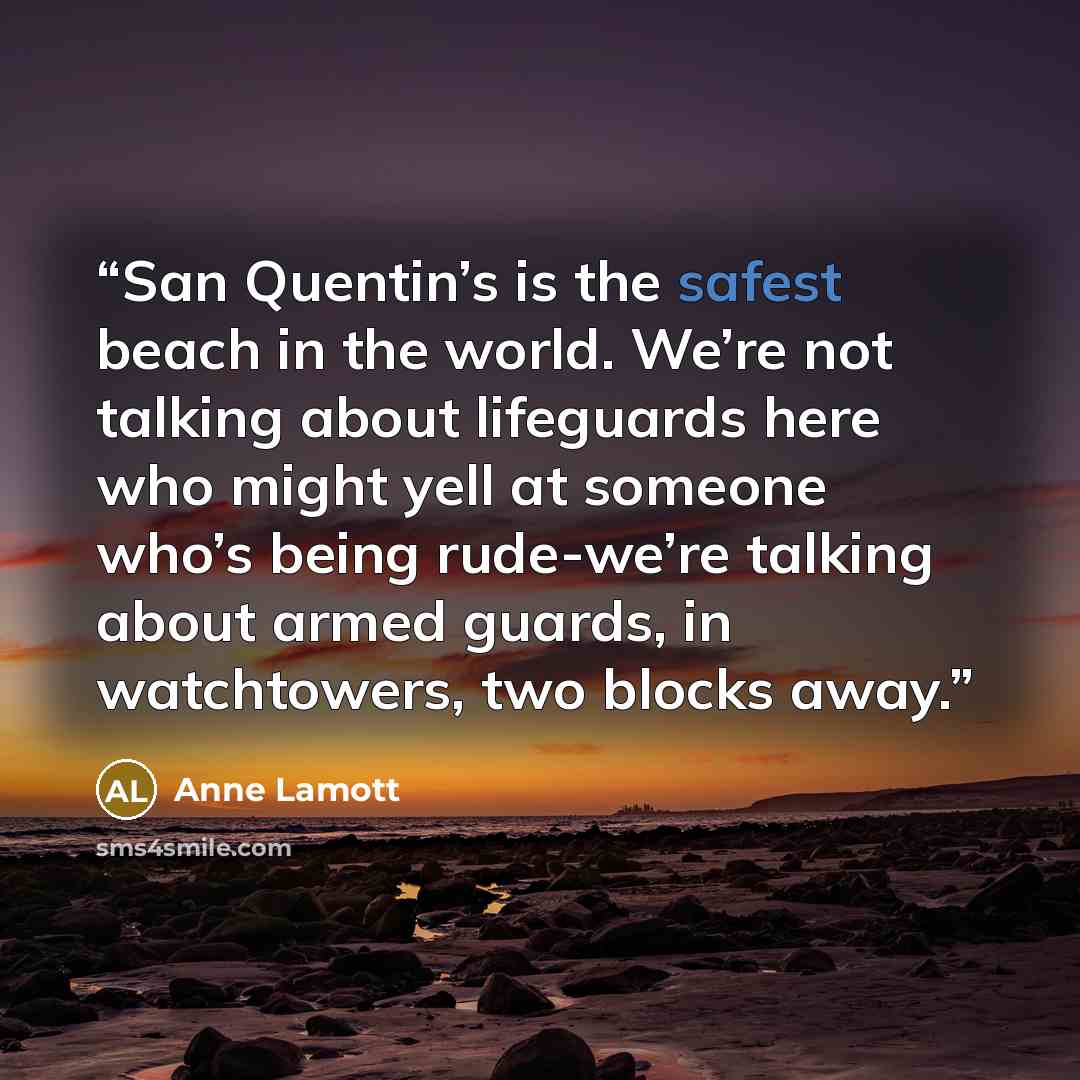 “San Quentin’s is the safest beach in the world. We’re not talking about lifeguards here who might yell at someone who’s being rude-we’re talking about armed guards, in watchtowers, two blocks away.” quote by Anne Lamott