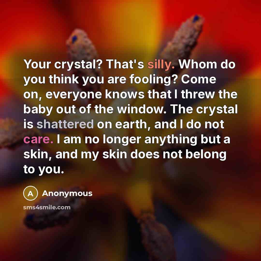 “Your crystal? That's silly. Whom do you think you are fooling? Come on, everyone knows that I threw the baby out of the window. The crystal is shattered on earth, and I do not care. I am no longer anything but a skin, and my skin does not belong to you.” quote by Anonymous
