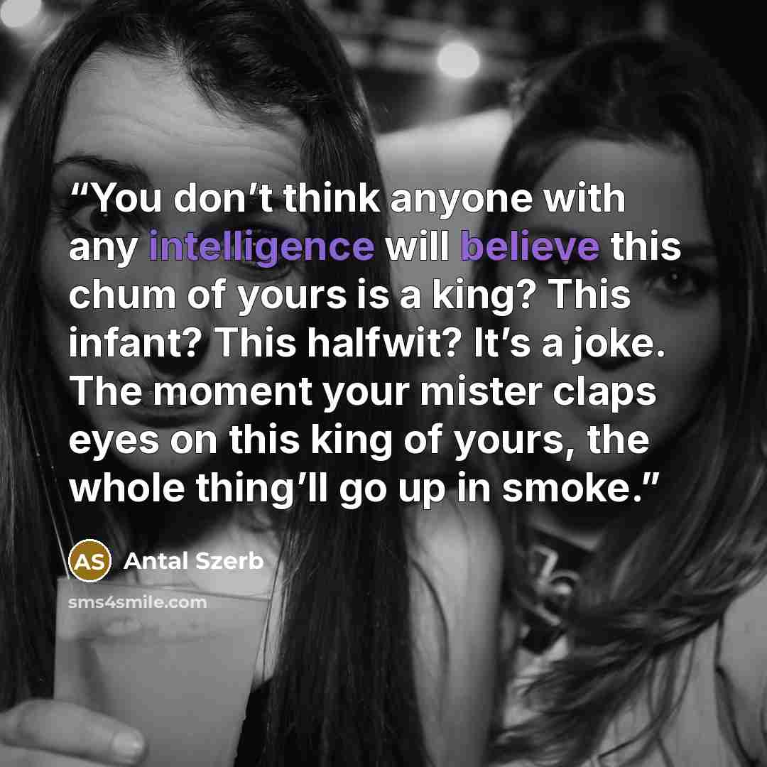 “You don’t think anyone with any intelligence will believe this chum of yours is a king? This infant? This halfwit? It’s a joke. The moment your mister claps eyes on this king of yours, the whole thing’ll go up in smoke.” quote by Antal Szerb
