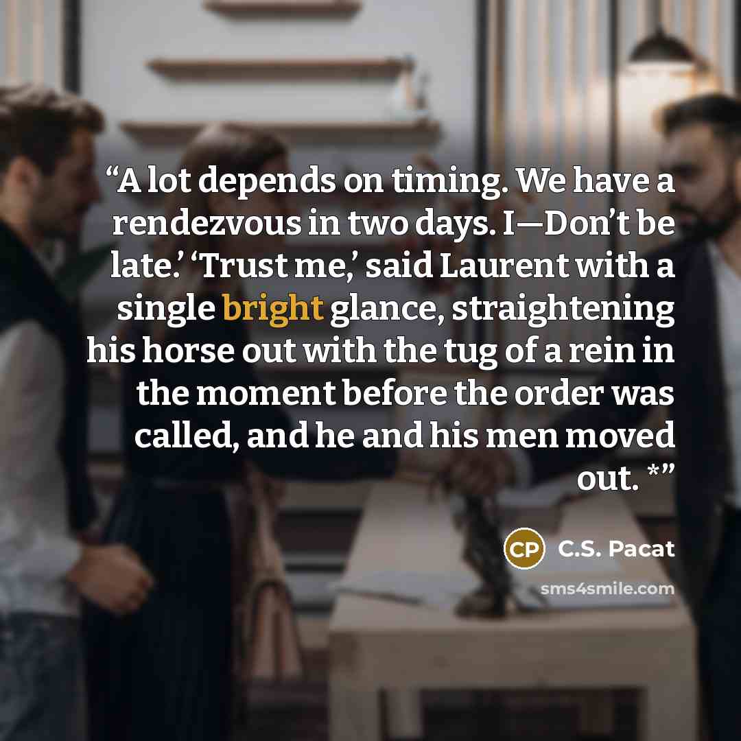 “A lot depends on timing. We have a rendezvous in two days. I—Don’t be late.’ ‘Trust me,’ said Laurent with a single bright glance, straightening his horse out with the tug of a rein in the moment before the order was called, and he and his men moved out. *” quote by C.S. Pacat