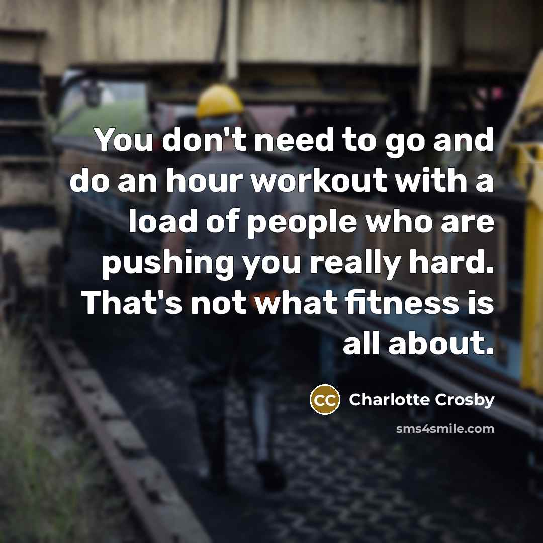 “You don't need to go and do an hour workout with a load of people who are pushing you really hard. That's not what fitness is all about.” quote by Charlotte Crosby