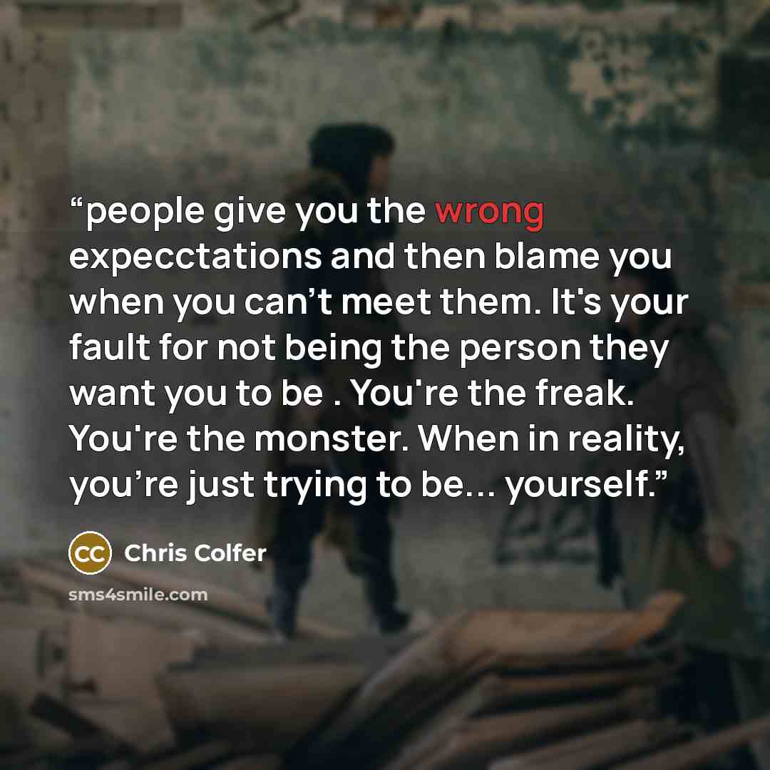 “people give you the wrong expecctations and then blame you when you can't meet them. It's your fault for not being the person they want you to be . You're the freak. You're the monster. When in reality, you're just trying to be... yourself.” quote by Chris Colfer