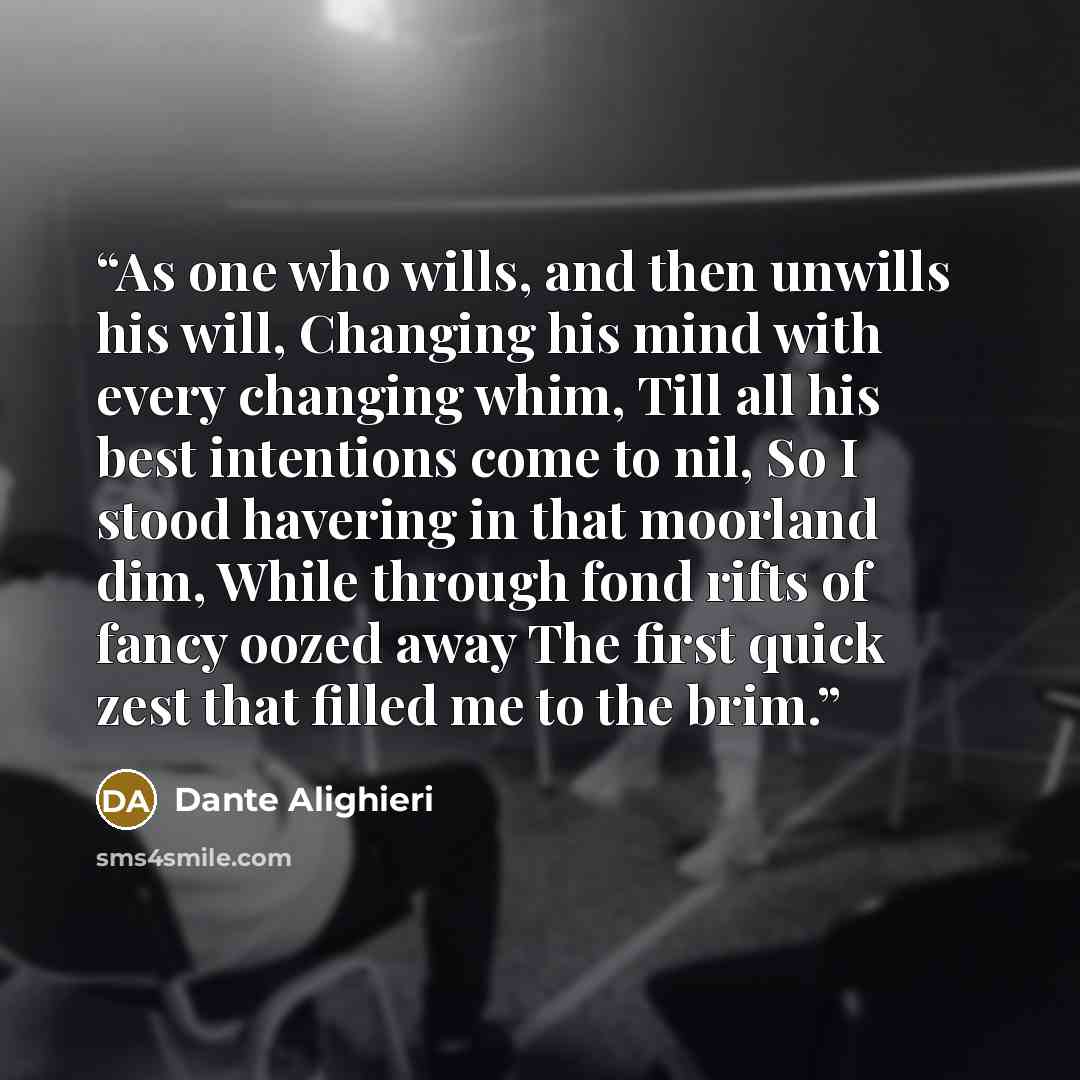 “As one who wills, and then unwills his will, Changing his mind with every changing whim, Till all his best intentions come to nil, So I stood havering in that moorland dim, While through fond rifts of fancy oozed away The first quick zest that filled me to the brim.” quote by Dante Alighieri