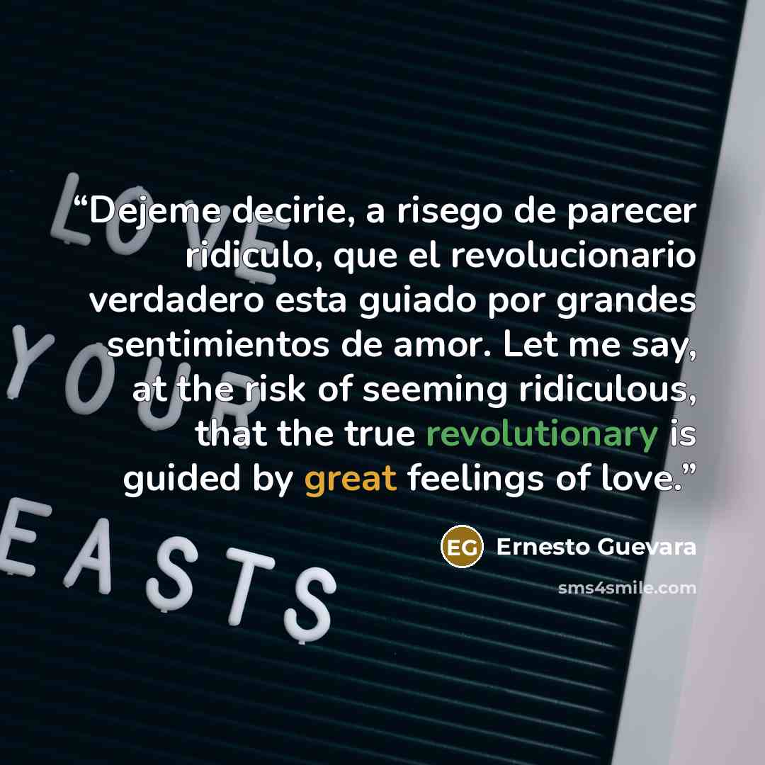 “Dejeme decirie, a risego de parecer ridiculo, que el revolucionario verdadero esta guiado por grandes sentimientos de amor. Let me say, at the risk of seeming ridiculous, that the true revolutionary is guided by great feelings of love.” quote by Ernesto Guevara