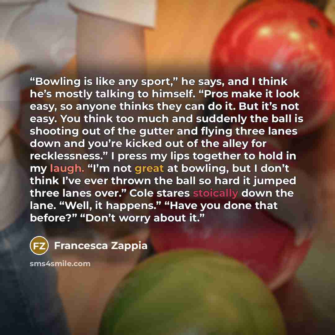 “Bowling is like any sport,” he says, and I think he’s mostly talking to himself. “Pros make it look easy, so anyone thinks they can do it. But it’s not easy. You think too much and suddenly the ball is shooting out of the gutter and flying three lanes down and you’re kicked out of the alley for…” quote by Francesca Zappia