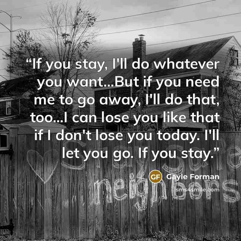 “If you stay, I'll do whatever you want...But if you need me to go away, I'll do that, too...I can lose you like that if I don't lose you today. I'll let you go. If you stay.” quote by Gayle Forman