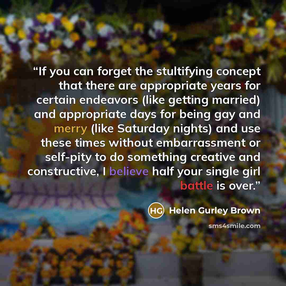 “If you can forget the stultifying concept that there are appropriate years for certain endeavors (like getting married) and appropriate days for being gay and merry (like Saturday nights) and use these times without embarrassment or self-pity to do something creative and constructive, I believe…” quote by Helen Gurley Brown