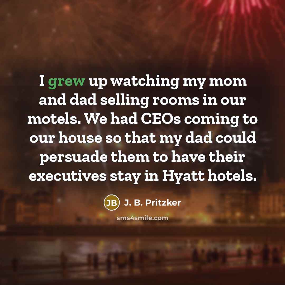 “I grew up watching my mom and dad selling rooms in our motels. We had CEOs coming to our house so that my dad could persuade them to have their executives stay in Hyatt hotels.” quote by J. B. Pritzker