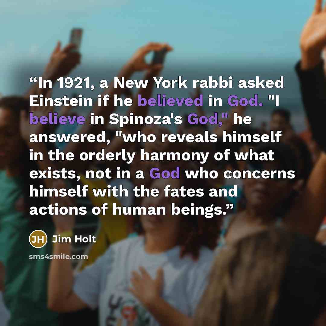“In 1921, a New York rabbi asked Einstein if he believed in God. "I believe in Spinoza's God," he answered, "who reveals himself in the orderly harmony of what exists, not in a God who concerns himself with the fates and actions of human beings.” quote by Jim Holt