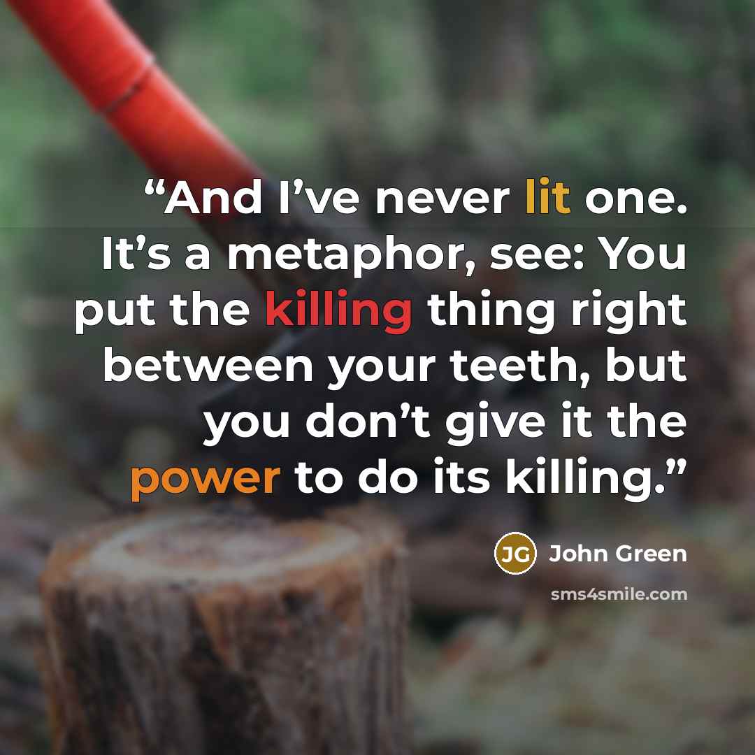 “And I’ve never lit one. It’s a metaphor, see: You put the killing thing right between your teeth, but you don’t give it the power to do its killing.” quote by John Green