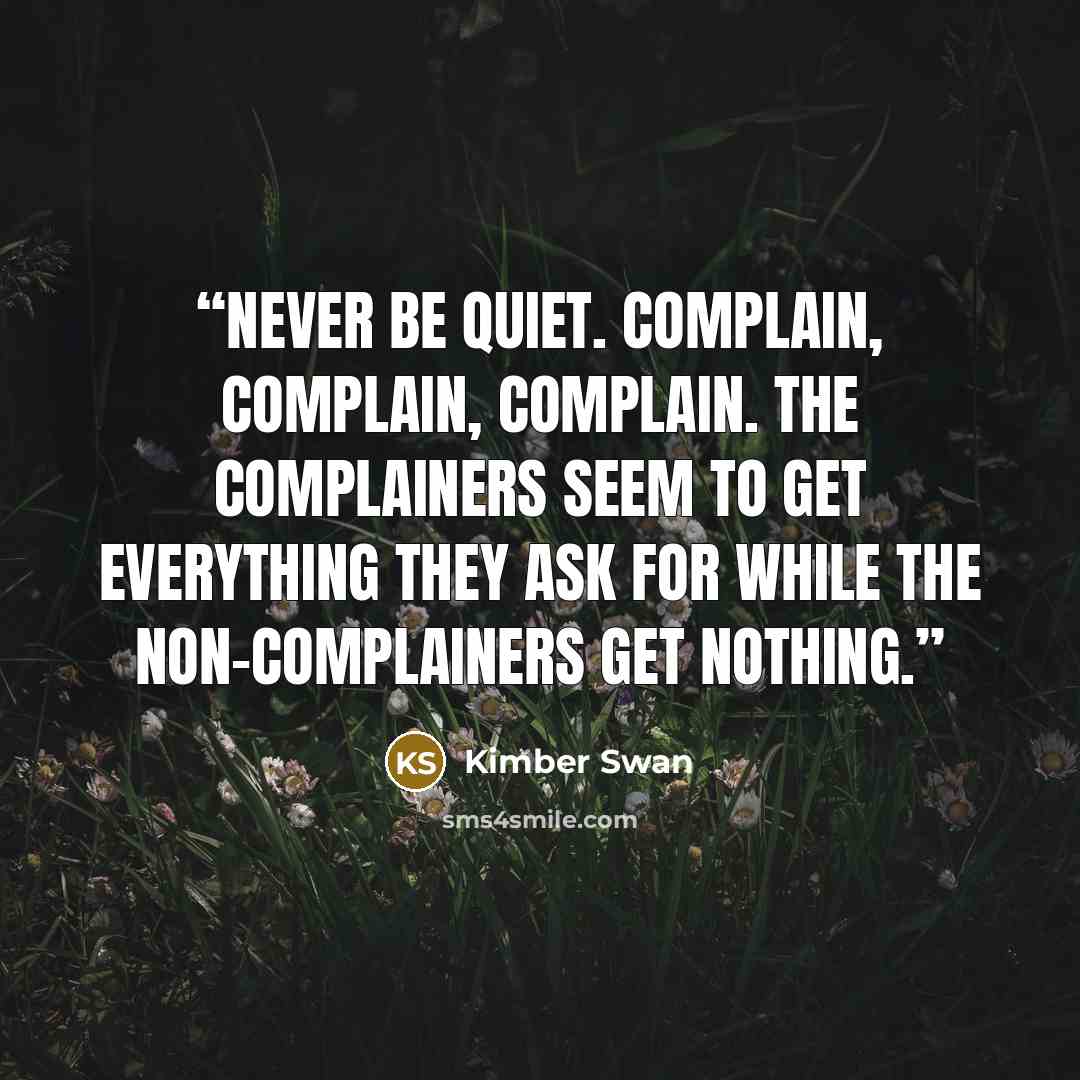 “Never be quiet. Complain, complain, complain. The complainers seem to get everything they ask for while the non-complainers get nothing.” quote by Kimber Swan