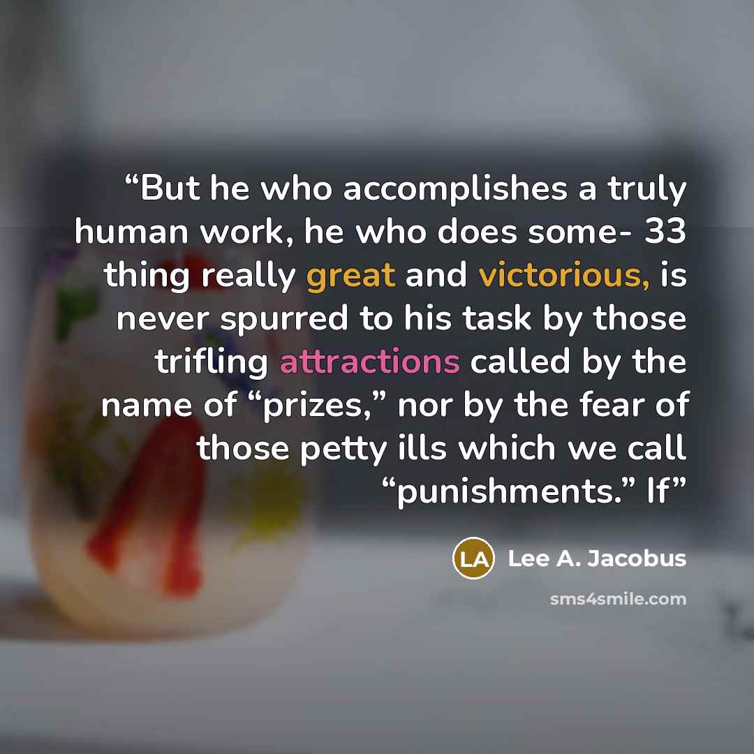 “But he who accomplishes a truly human work, he who does some- 33 thing really great and victorious, is never spurred to his task by those trifling attractions called by the name of “prizes,” nor by the fear of those petty ills which we call “punishments.” If” quote by Lee A. Jacobus