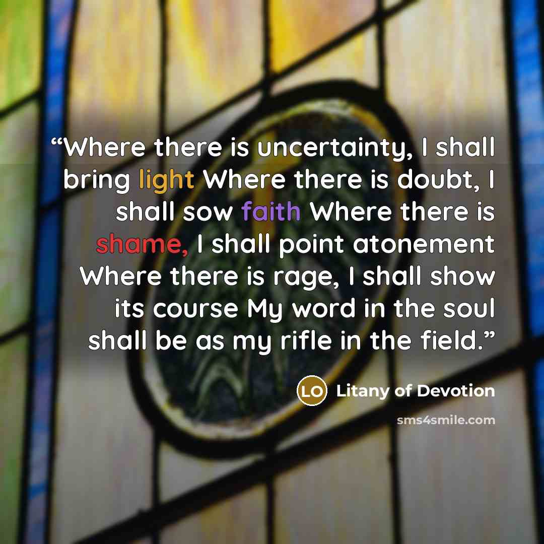 “Where there is uncertainty, I shall bring light Where there is doubt, I shall sow faith Where there is shame, I shall point atonement Where there is rage, I shall show its course My word in the soul shall be as my rifle in the field.” quote by Litany of Devotion