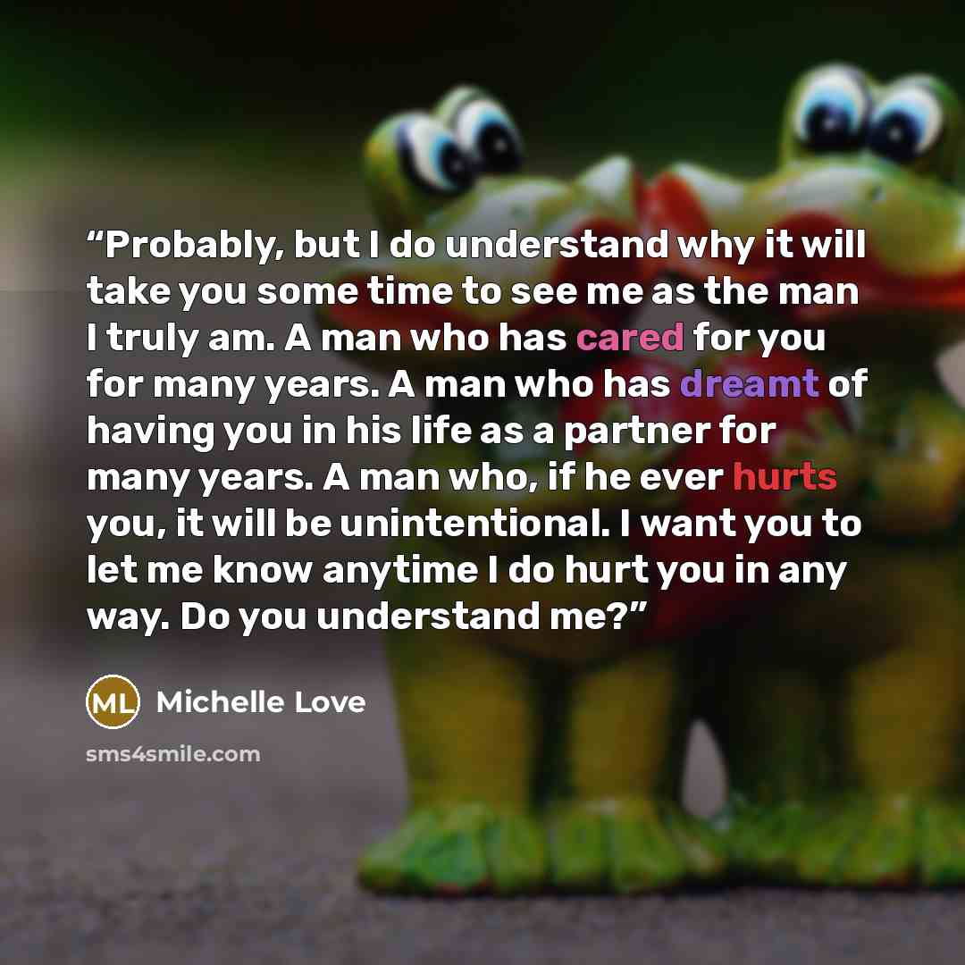 “Probably, but I do understand why it will take you some time to see me as the man I truly am. A man who has cared for you for many years. A man who has dreamt of having you in his life as a partner for many years. A man who, if he ever hurts you, it will be unintentional. I want you to let me know…” quote by Michelle Love