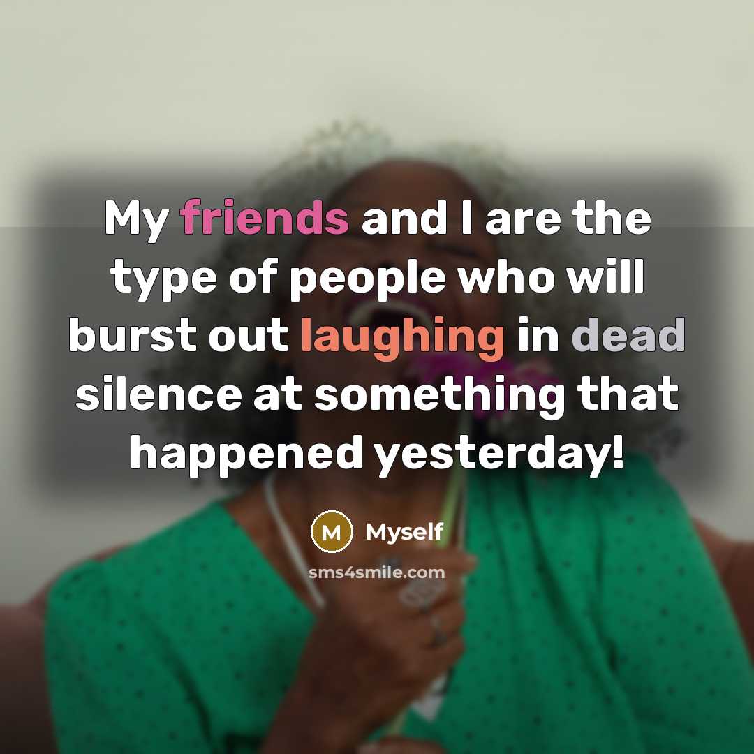 “My friends and I are the type of people who will burst out laughing in dead silence at something that happened yesterday!” quote by Myself