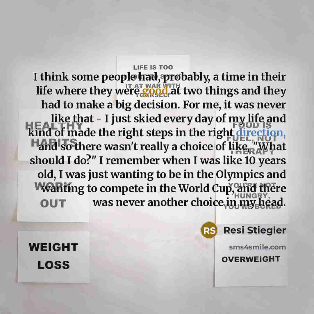 “I think some people had, probably, a time in their life where they were good at two things and they had to make a big decision. For me, it was never like that - I just skied every day of my life and kind of made the right steps in the right direction, and so there wasn't really a choice of like…” quote by Resi Stiegler