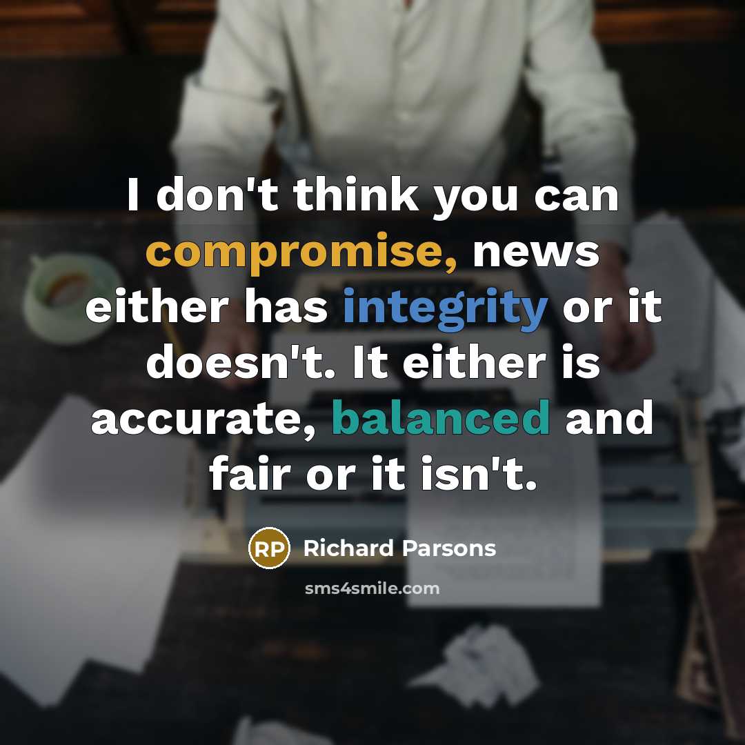 “I don't think you can compromise, news either has integrity or it doesn't. It either is accurate, balanced and fair or it isn't.” quote by Richard Parsons