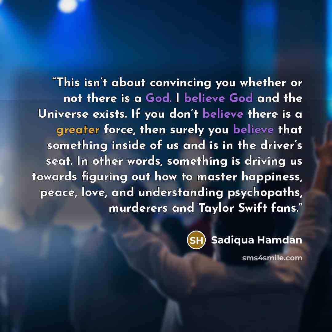 “This isn’t about convincing you whether or not there is a God. I believe God and the Universe exists. If you don’t believe there is a greater force, then surely you believe that something inside of us and is in the driver’s seat. In other words, something is driving us towards figuring out how to…” quote by Sadiqua Hamdan