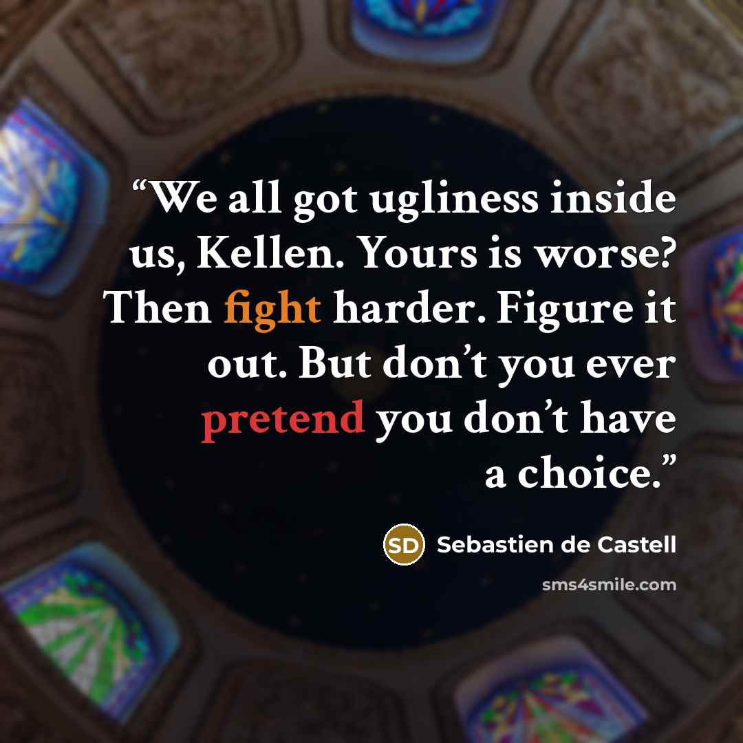 “We all got ugliness inside us, Kellen. Yours is worse? Then fight harder. Figure it out. But don’t you ever pretend you don’t have a choice.” quote by Sebastien de Castell