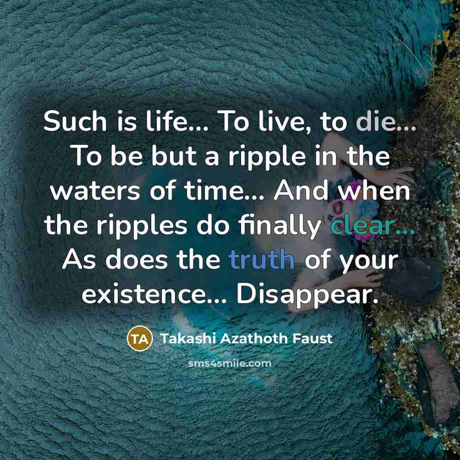 “Such is life... To live, to die... To be but a ripple in the waters of time… And when the ripples do finally clear... As does the truth of your existence... Disappear.” quote by Takashi Azathoth Faust