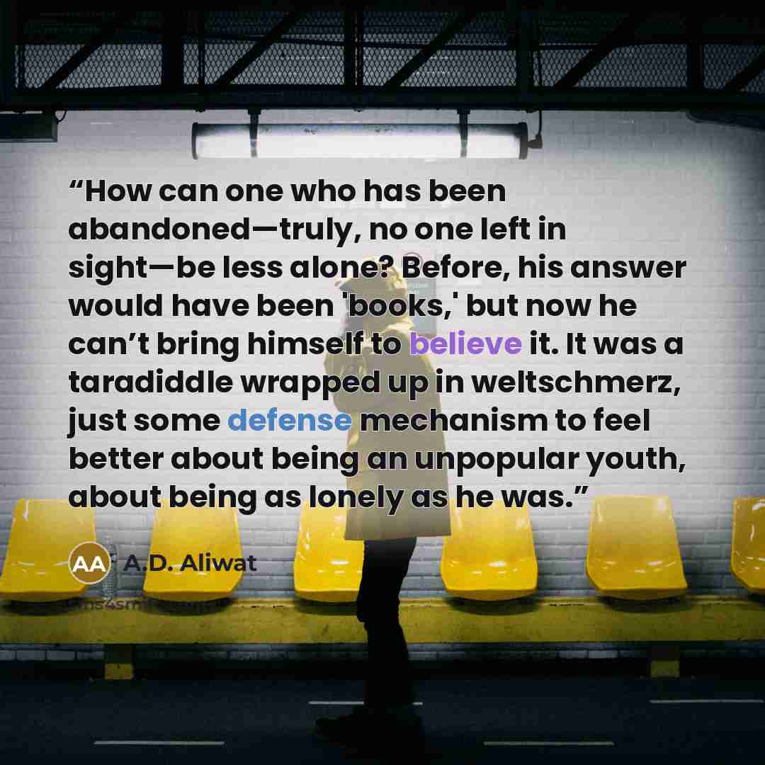 “How can one who has been abandoned—truly, no one left in sight—be less alone? Before, his answer would have been 'books,' but now he can’t bring himself to believe it. It was a taradiddle wrapped up in weltschmerz, just some defense mechanism to feel better about being an unpopular youth, about…” quote by A.D. Aliwat
