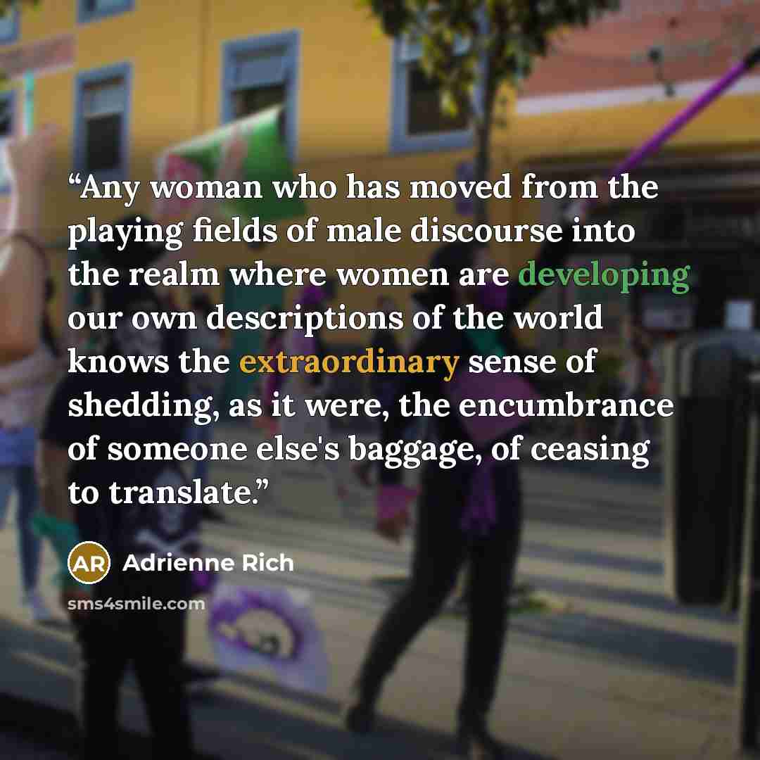 “Any woman who has moved from the playing fields of male discourse into the realm where women are developing our own descriptions of the world knows the extraordinary sense of shedding, as it were, the encumbrance of someone else's baggage, of ceasing to translate.” quote by Adrienne Rich
