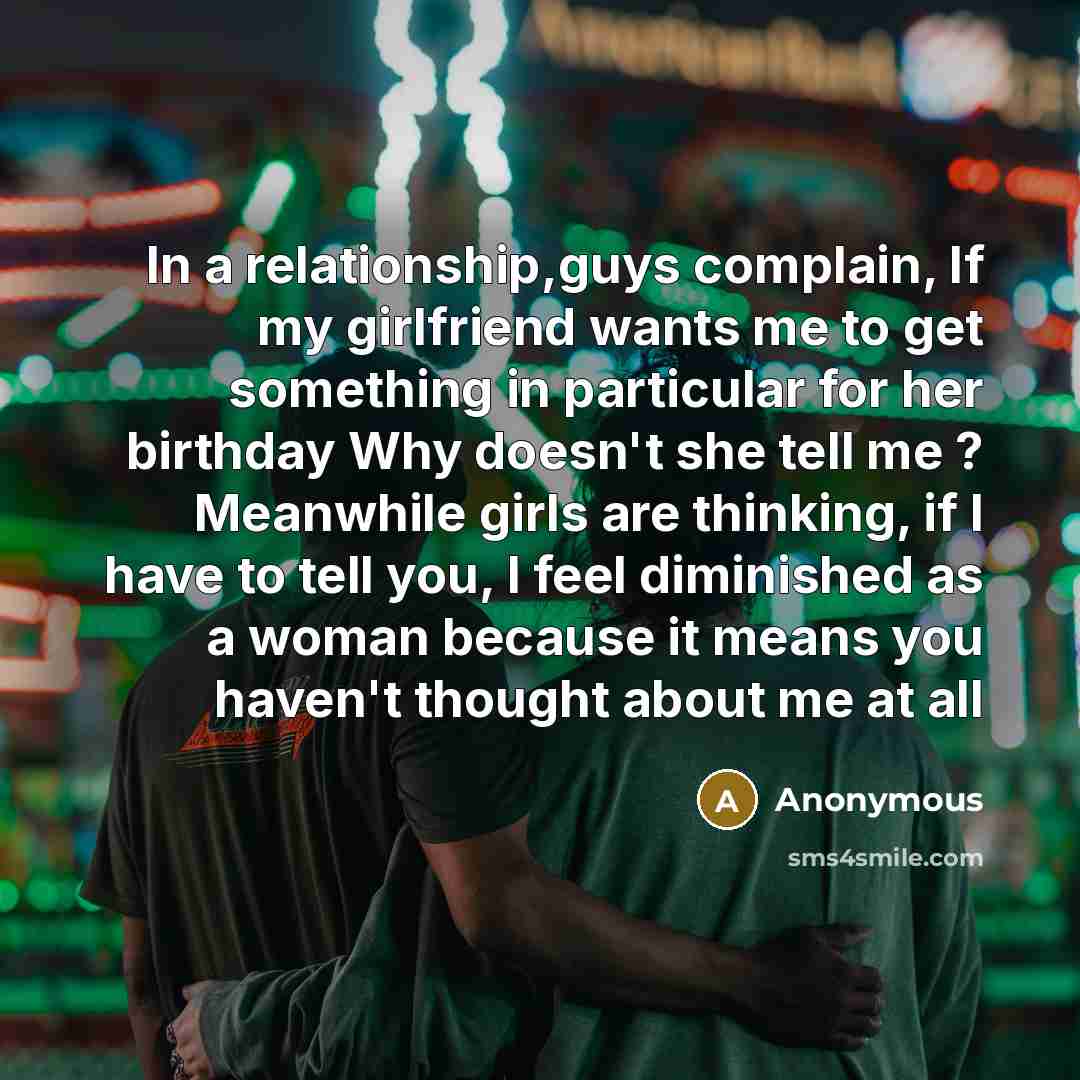 “In a relationship,guys complain, If my girlfriend wants me to get something in particular for her birthday Why doesn't she tell me ? Meanwhile girls are thinking, if I have to tell you, I feel diminished as a woman because it means you haven't thought about me at all” quote by Anonymous