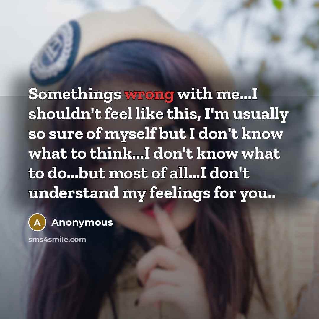 “Somethings wrong with me...I shouldn't feel like this, I'm usually so sure of myself but I don't know what to think...I don't know what to do...but most of all...I don't understand my feelings for you..” quote by Anonymous