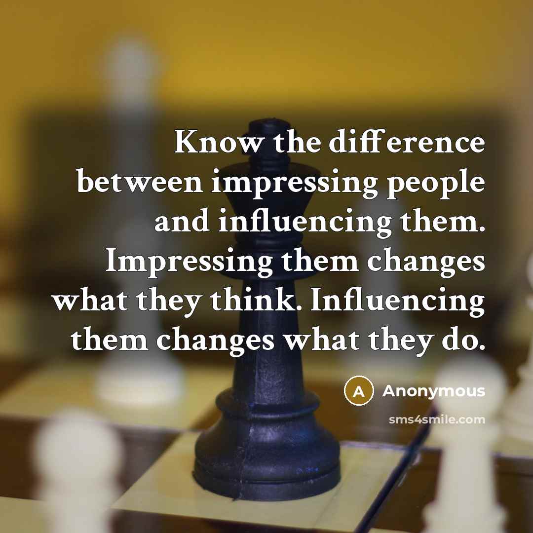 “Know the difference between impressing people and influencing them. Impressing them changes what they think. Influencing them changes what they do.” quote by Anonymous