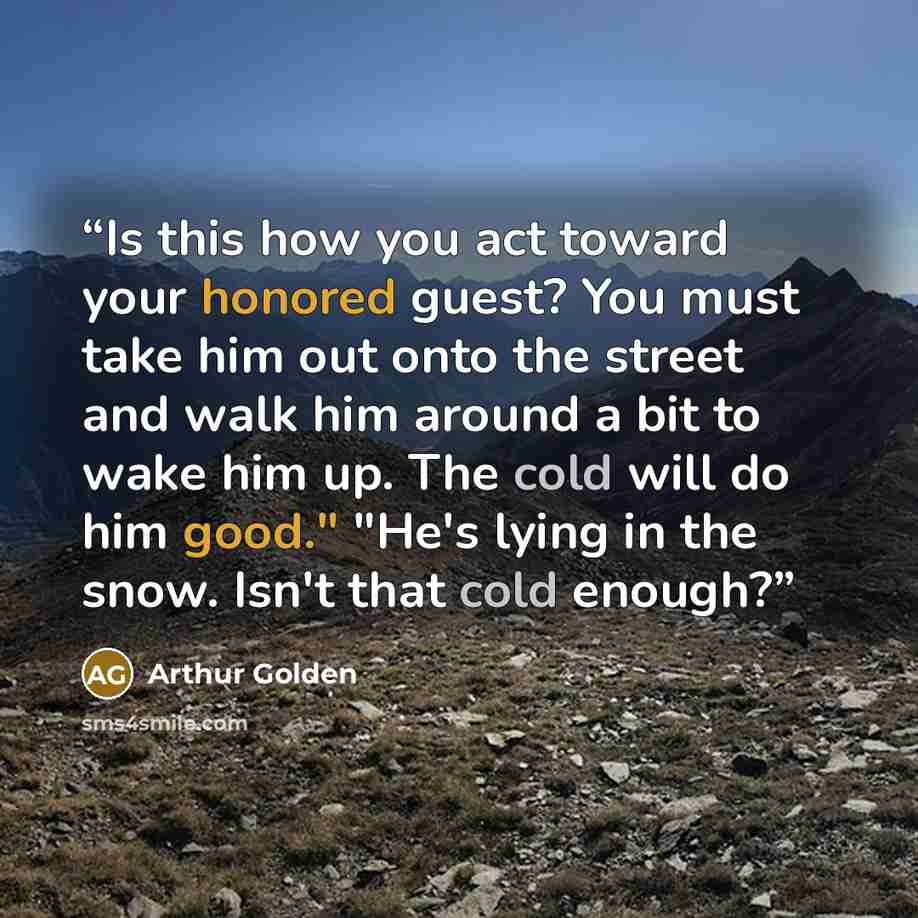 “Is this how you act toward your honored guest? You must take him out onto the street and walk him around a bit to wake him up. The cold will do him good." "He's lying in the snow. Isn't that cold enough?” quote by Arthur Golden
