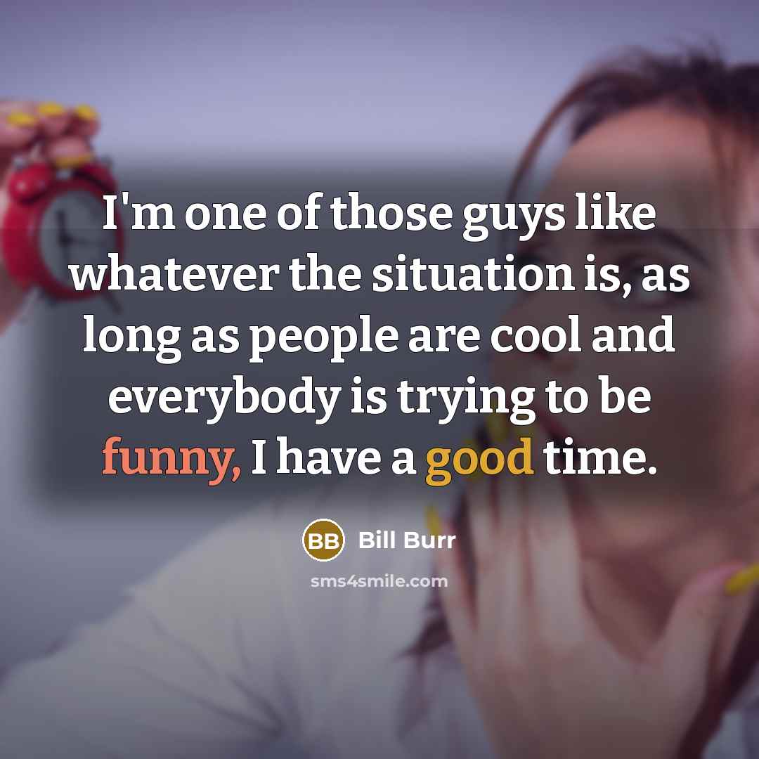 “I'm one of those guys like whatever the situation is, as long as people are cool and everybody is trying to be funny, I have a good time.” quote by Bill Burr