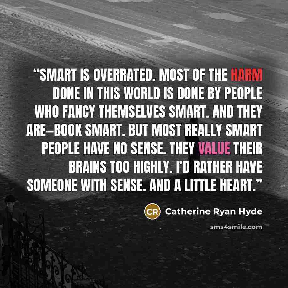 “Smart is overrated. Most of the harm done in this world is done by people who fancy themselves smart. And they are—book smart. But most really smart people have no sense. They value their brains too highly. I’d rather have someone with sense. And a little heart.” quote by Catherine Ryan Hyde